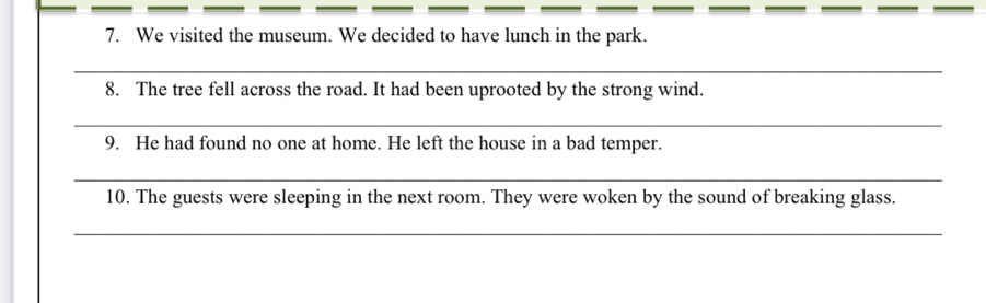 We visited the museum. We decided to have lunch in the park. 
_ 
8. The tree fell across the road. It had been uprooted by the strong wind. 
_ 
9. He had found no one at home. He left the house in a bad temper. 
_ 
10. The guests were sleeping in the next room. They were woken by the sound of breaking glass. 
_