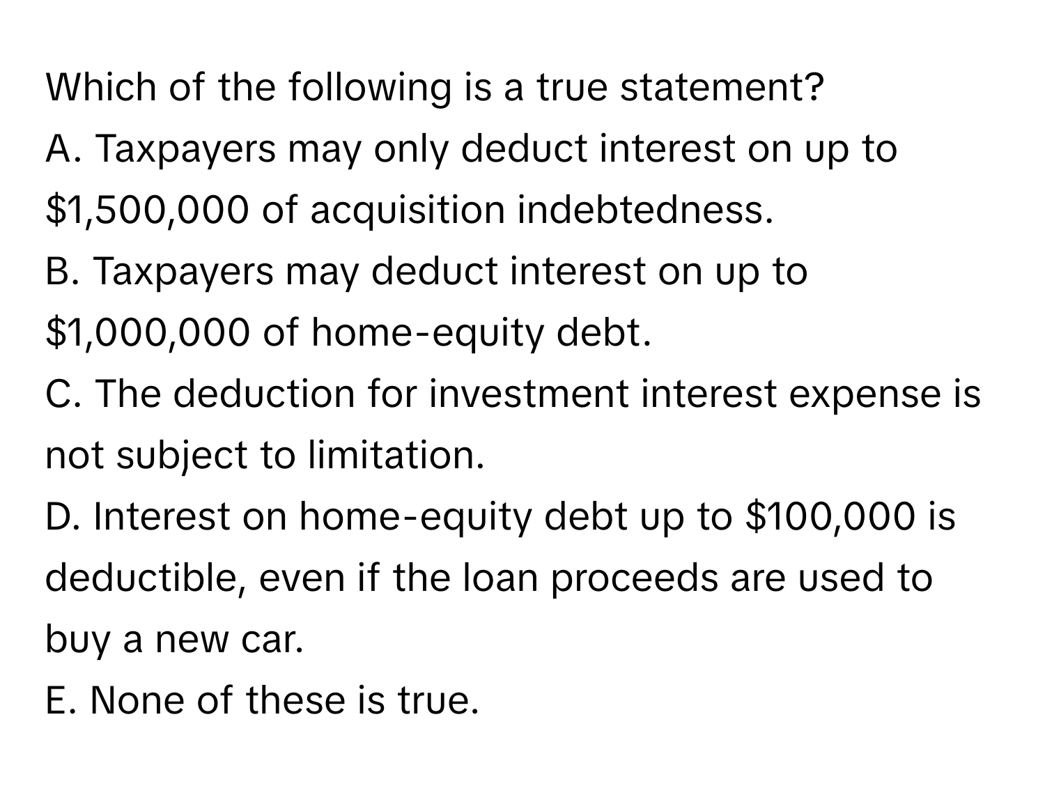 Which of the following is a true statement?

A. Taxpayers may only deduct interest on up to $1,500,000 of acquisition indebtedness.
B. Taxpayers may deduct interest on up to $1,000,000 of home-equity debt.
C. The deduction for investment interest expense is not subject to limitation.
D. Interest on home-equity debt up to $100,000 is deductible, even if the loan proceeds are used to buy a new car.
E. None of these is true.