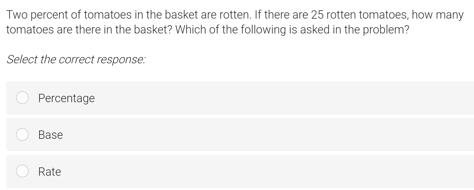 Two percent of tomatoes in the basket are rotten. If there are 25 rotten tomatoes, how many
tomatoes are there in the basket? Which of the following is asked in the problem?
Select the correct response:
Percentage
Base
Rate