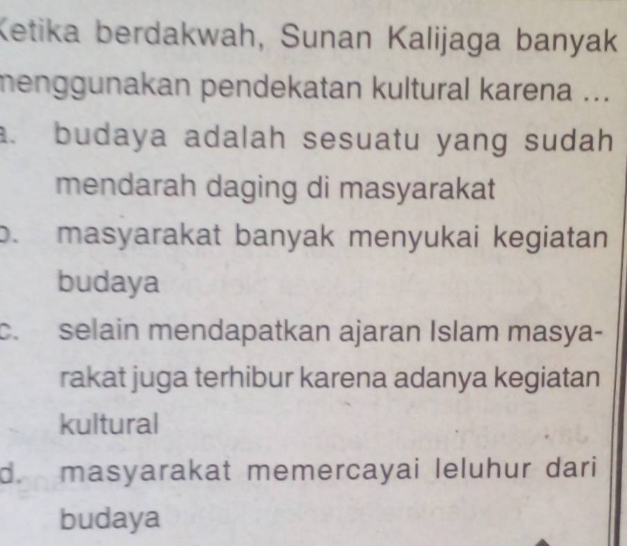 Ketika berdakwah, Sunan Kalijaga banyak
menggunakan pendekatan kultural karena .... budaya adalah sesuatu yang sudah
mendarah daging di masyarakat
b. masyarakat banyak menyukai kegiatan
budaya
c. selain mendapatkan ajaran Islam masya-
rakat juga terhibur karena adanya kegiatan
kultural
d. masyarakat memercayai leluhur dari
budaya