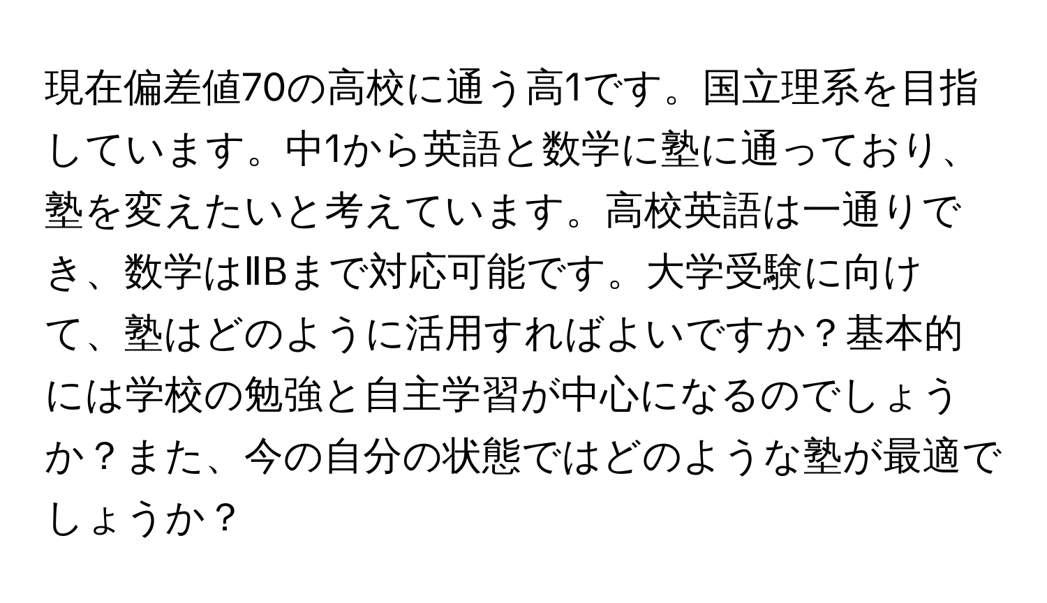 現在偏差値70の高校に通う高1です。国立理系を目指しています。中1から英語と数学に塾に通っており、塾を変えたいと考えています。高校英語は一通りでき、数学はⅡBまで対応可能です。大学受験に向けて、塾はどのように活用すればよいですか？基本的には学校の勉強と自主学習が中心になるのでしょうか？また、今の自分の状態ではどのような塾が最適でしょうか？