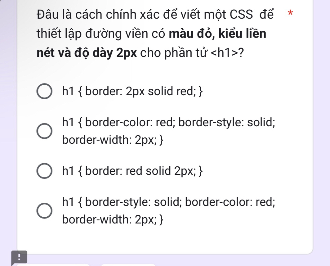 Đâu là cách chính xác để viết một CSS để *
thiết lập đường viền có màu đỏ, kiểu liền
nét và độ dày 2px cho phần tử ?
h1  border: 2px solid red; 
h1  border-color: red; border-style: solid;
border-width: 2px; 
h1  border: red solid 2px; 
h1  border-style: solid; border-color: red;
border-width: 2px; 
!