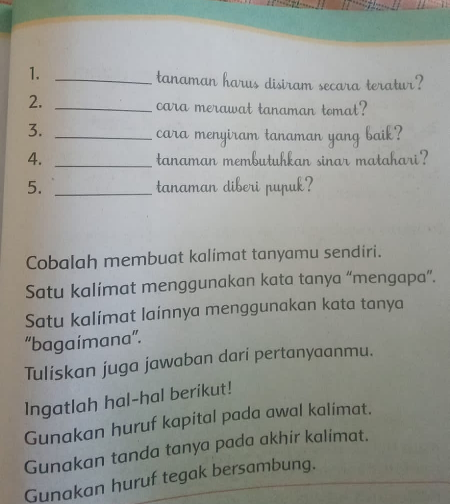 1._ 
tanaman harus disiram secara teratur? 
2._ 
cara merawat tanaman tomat? 
3._ 
cara menyiram tanaman yang baik? 
4. _tanaman membutuhkan sinar matahari? 
5. _tanaman diberi pupuk? 
Cobalah membuat kalimat tanyamu sendiri. 
Satu kalimat menggunakan kata tanya “mengapa”. 
Satu kalimat lainnya menggunakan kata tanya 
“bagaimana”. 
Tuliskan juga jawaban darí pertanyaanmu. 
Ingatlah hal-hal berikut! 
Gunakan huruf kapital pada awal kalimat. 
Gunakan tanda tanya pada akhir kalimat. 
Gunakan huruf tegak bersambung.