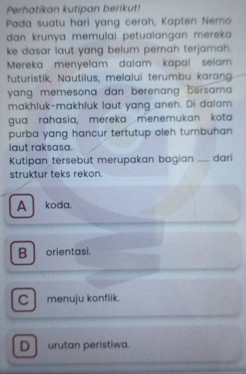 Perhatikan kutipan berikut!
Pada suatu hari yang cerah, Kapten Nemo
dan krunya memulai petualangan mereka 
ke dasar laut yang belum pernah terjamah.
Mereka menyelam dalam kapal selam 
futuristik, Nautilus, melalui terumbu karang
yang memesona dan berenang bersam .
makhluk-makhluk laut yang aneh. Di dalam
gua rahasia, mereka menemukan kota
purba yang hancur tertutup oleh tumbuhan 
laut raksasa.
Kutipan tersebut merupakan bagian ..... dari
struktur teks rekon.
A koda.
B orientasi.
C menuju konflik.
D urutan peristiwa.