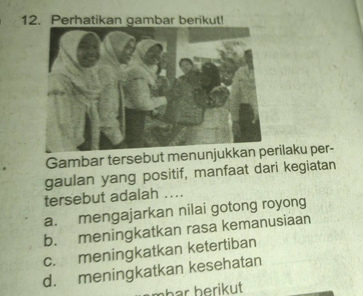 Perhatikan gambar berikut!
Gambar tersebut menunrilaku per-
gaulan yang positif, manfaat dari kegiatan
tersebut adalah ....
a. mengajarkan nilai gotong royong
b. meningkatkan rasa kemanusiaan
c. meningkatkan ketertiban
d. meningkatkan kesehatan
har berikut