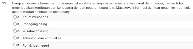 Bangsa Indonesia harus mampu menunjukkan eksistensinya sebagai negara yang kuat dan mandiri, namun tidak
meninggalkan kemitraan dan kerjasama dengan negara-negara lain. Masuknya informasi dari luar negeri ke Indonesia
secara mudah disebabkan oleh adanya...
A Kaum misionaris
B Pedagang asing
c Wisatawan asing
D Teknologi dan komunikasi
E Politik luar negeri