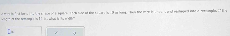 A wire is first bent into the shape of a square. Each side of the square is 10 in long. Then the wire is unbent and reshaped into a rectangle. If the 
length of the rectangle is 16 in, what is its width? 
in 
×