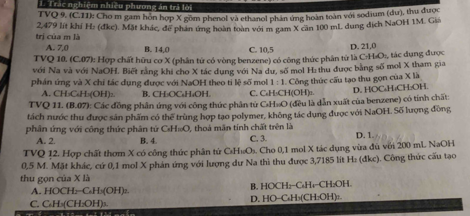 Trắc nghiệm nhiều phương án trả lời
TVQ 9. (C.11): Cho m gam hỗn hợp X gồm phenol và ethanol phản ứng hoàn toàn với sodium (dư), thu được
2,479 lít khí H₂ (đkc). Mặt khác, để phản ứng hoàn toàn với m gam X cần 100 mL dung dịch NaOH 1M. Giá
trị của m là
A. 7,0 B. 14,0 C. 10,5
D. 21,0
TVQ 10. (C.07): Hợp chất hữu cơ X (phân tứ có vòng benzene) có công thức phân tử là C₂H₅O₂, tác dụng được
với Na và với NaOH. Biết rằng khi cho X tác dụng với Na dư, số mol H₂ thu được bằng số mol X tham gia
phán ứng và X chi tác dụng được với NaOH theo ti lệ số mol 1· 1.. Công thức cấu tạo thu gọn của X là
A. CH₃C₆H₃(OH)₂. B. CH₃OC₆H₄OH. C. C₆H₅CH(OH)₂. D. HOC₆H₄CH₂OH.
TVQ 11. (B.07): Các đồng phân ứng với công thức phân tử CH₁O (đều là dẫn xuất của benzene) có tính chất:
tách nước thu được sản phẩm có thể trùng hợp tạo polymer, không tác dụng được với NaOH. Số lượng đồng
phân ứng với công thức phân tử C₆H₁₀O, thoả mãn tính chất trên là
A. 2. B. 4. C. 3.
D. 1.
TVQ 12. Hợp chất thơm X có công thức phân tử CsH₁₀O₃. Cho 0,1 mol X tác dụng vừa đủ với 200 mL NaOH
0,5 M. Mặt khác, cứ 0,1 mol X phản ứng với lượng dư Na thì thu được 3,7185 lít H₂ (đkc). Công thức cấu tạo
thu gọn của X là
A. HOCH_2-C_6H_3(OH)_2 B. HOCH2−C₆H₄−CH₂OH.
C. C_6H_3(CH_2OH)_3 D. HO−C₆H₃(CH₂OH)2.