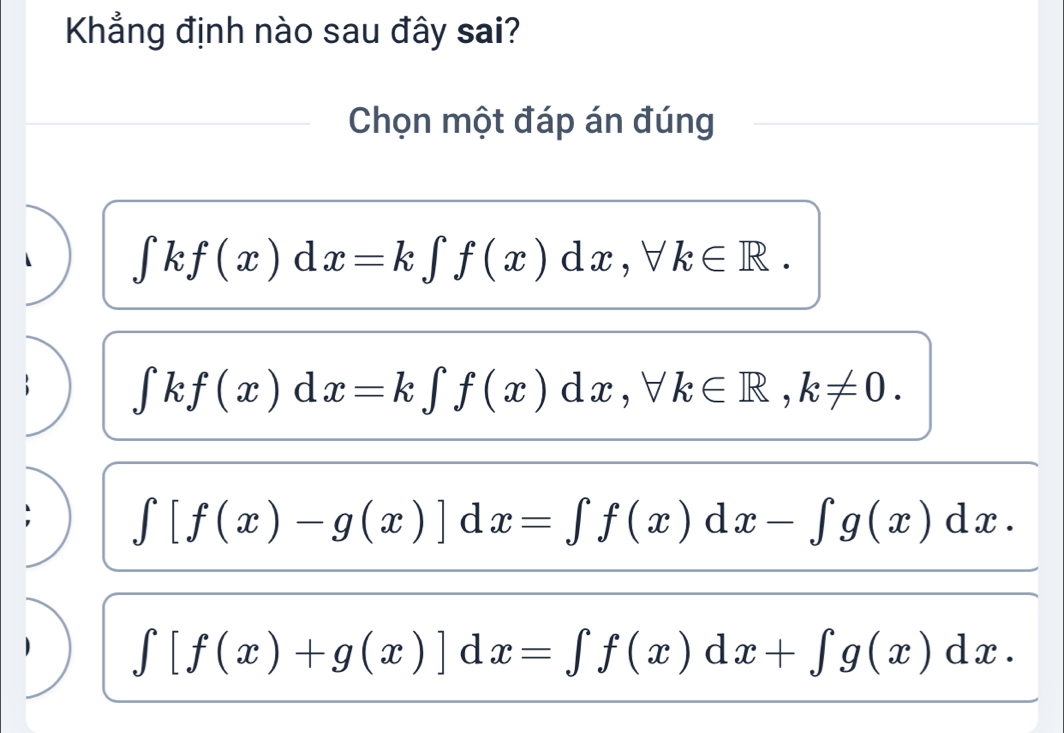 Khẳng định nào sau đây sai?
Chọn một đáp án đúng
∈tlimits kf(x)dx=k∈tlimits f(x)dx, forall k∈ R.
∈tlimits kf(x)dx=k∈tlimits f(x)dx, forall k∈ R, k!= 0.
∈t [f(x)-g(x)]dx=∈t f(x)dx-∈t g(x)dx.
∈t [f(x)+g(x)]dx=∈t f(x)dx+∈t g(x)dx.