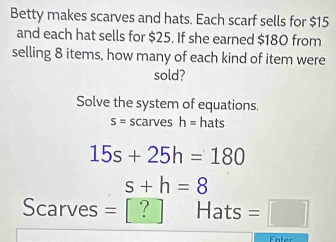 Betty makes scarves and hats. Each scarf sells for $15
and each hat sells for $25. If she earned $180 from 
selling 8 items, how many of each kind of item were 
sold? 
Solve the system of equations.
S= scarves h= hats
15s+25h=180
s+h=8
Scarves = [ ? Hats =□