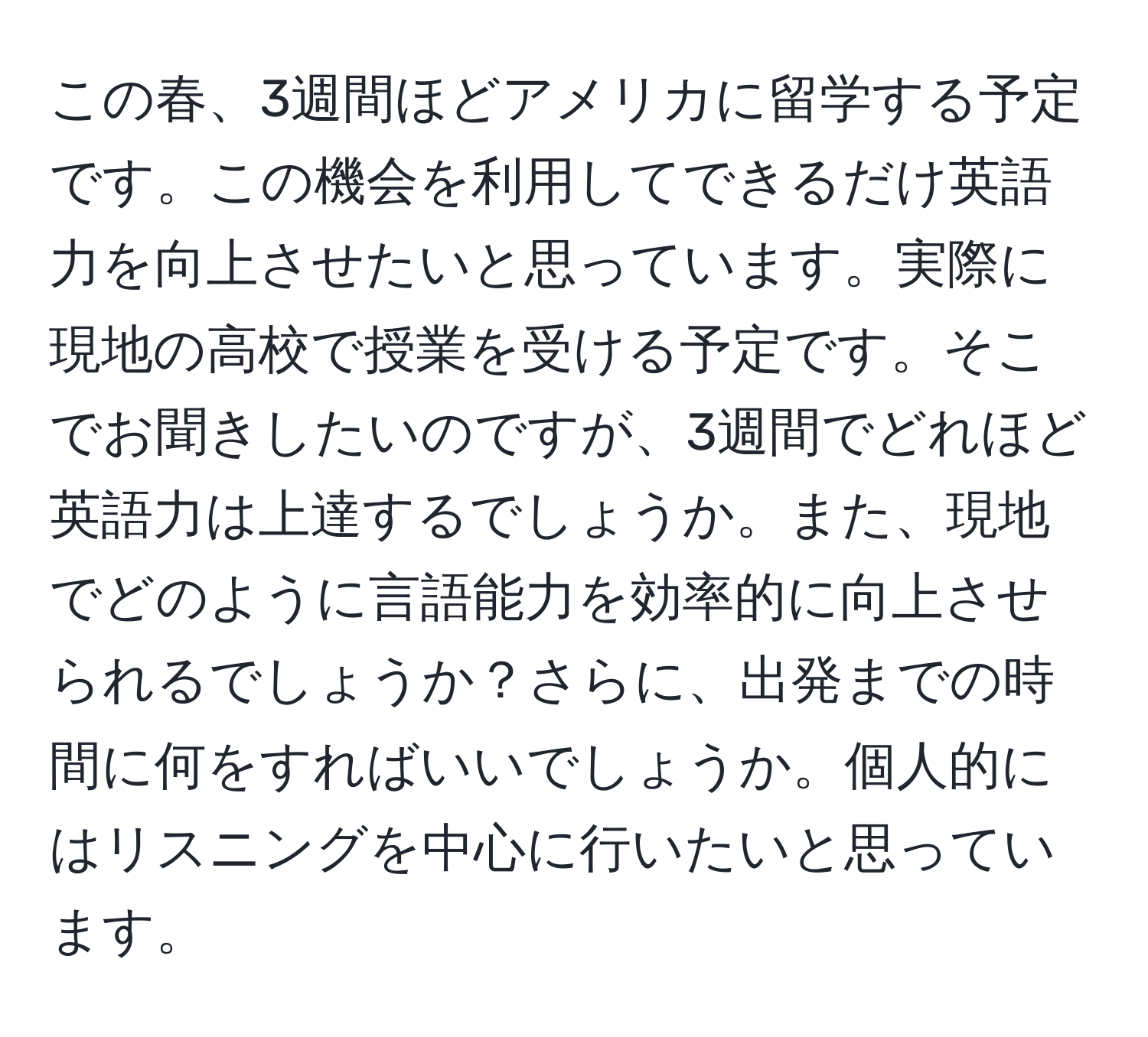 この春、3週間ほどアメリカに留学する予定です。この機会を利用してできるだけ英語力を向上させたいと思っています。実際に現地の高校で授業を受ける予定です。そこでお聞きしたいのですが、3週間でどれほど英語力は上達するでしょうか。また、現地でどのように言語能力を効率的に向上させられるでしょうか？さらに、出発までの時間に何をすればいいでしょうか。個人的にはリスニングを中心に行いたいと思っています。