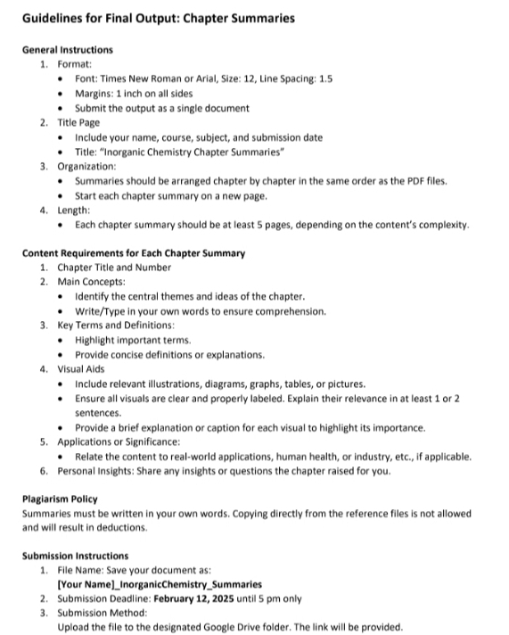 Guidelines for Final Output: Chapter Summaries 
General Instructions 
1. Format: 
Font: Times New Roman or Arial, Size: 12, Line Spacing: 1.5
Margins: 1 inch on all sides 
Submit the output as a single document 
2. Title Page 
Include your name, course, subject, and submission date 
Title: “Inorganic Chemistry Chapter Summaries” 
3. Organization: 
Summaries should be arranged chapter by chapter in the same order as the PDF files. 
Start each chapter summary on a new page. 
4. Length: 
Each chapter summary should be at least 5 pages, depending on the content’s complexity. 
Content Requirements for Each Chapter Summary 
1. Chapter Title and Number 
2. Main Concepts: 
Identify the central themes and ideas of the chapter. 
Write/Type in your own words to ensure comprehension. 
3. Key Terms and Definitions: 
Highlight important terms 
Provide concise definitions or explanations. 
4. Visual Aids 
Include relevant illustrations, diagrams, graphs, tables, or pictures. 
Ensure all visuals are clear and properly labeled. Explain their relevance in at least 1 or 2
sentences. 
Provide a brief explanation or caption for each visual to highlight its importance. 
5. Applications or Significance: 
Relate the content to real-world applications, human health, or industry, etc., if applicable. 
6. Personal Insights: Share any insights or questions the chapter raised for you. 
Plagiarism Policy 
Summaries must be written in your own words. Copying directly from the reference files is not allowed 
and will result in deductions. 
Submission Instructions 
1. File Name: Save your document as: 
[Your Name]_InorganicChemistry_Summaries 
2. Submission Deadline: February 12, 2025 until 5 pm only 
3. Submission Method: 
Upload the file to the designated Google Drive folder. The link will be provided.