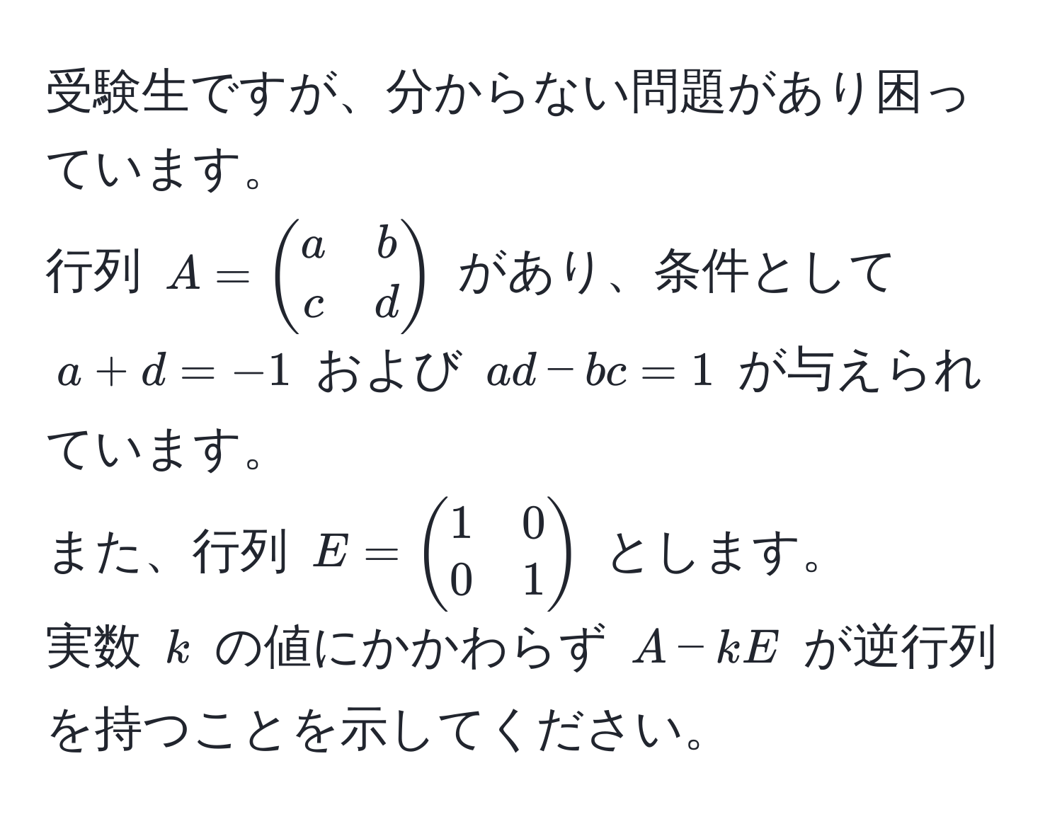 受験生ですが、分からない問題があり困っています。  
行列 ( A = beginpmatrix a & b  c & d endpmatrix ) があり、条件として ( a + d = -1 ) および ( ad - bc = 1 ) が与えられています。  
また、行列 ( E = beginpmatrix 1 & 0  0 & 1 endpmatrix ) とします。  
実数 ( k ) の値にかかわらず ( A - kE ) が逆行列を持つことを示してください。