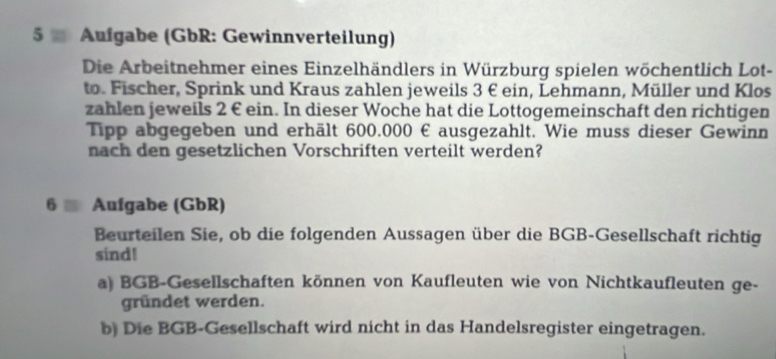 Aufgabe (GbR: Gewinnverteilung) 
Die Arbeitnehmer eines Einzelhändlers in Würzburg spielen wöchentlich Lot- 
to. Fischer, Sprink und Kraus zahlen jeweils 3 € ein, Lehmann, Müller und Klos 
zahlen jeweils 2 € ein. In dieser Woche hat die Lottogemeinschaft den richtigen 
Tipp abgegeben und erhält 600.000 € ausgezahlt. Wie muss dieser Gewinn 
nach den gesetzlichen Vorschriften verteilt werden? 
6 Aufgabe (GbR) 
Beurteilen Sie, ob die folgenden Aussagen über die BGB-Gesellschaft richtig 
sind! 
a) BGB-Gesellschaften können von Kaufleuten wie von Nichtkaufleuten ge- 
gründet werden. 
b) Die BGB-Gesellschaft wird nicht in das Handelsregister eingetragen.