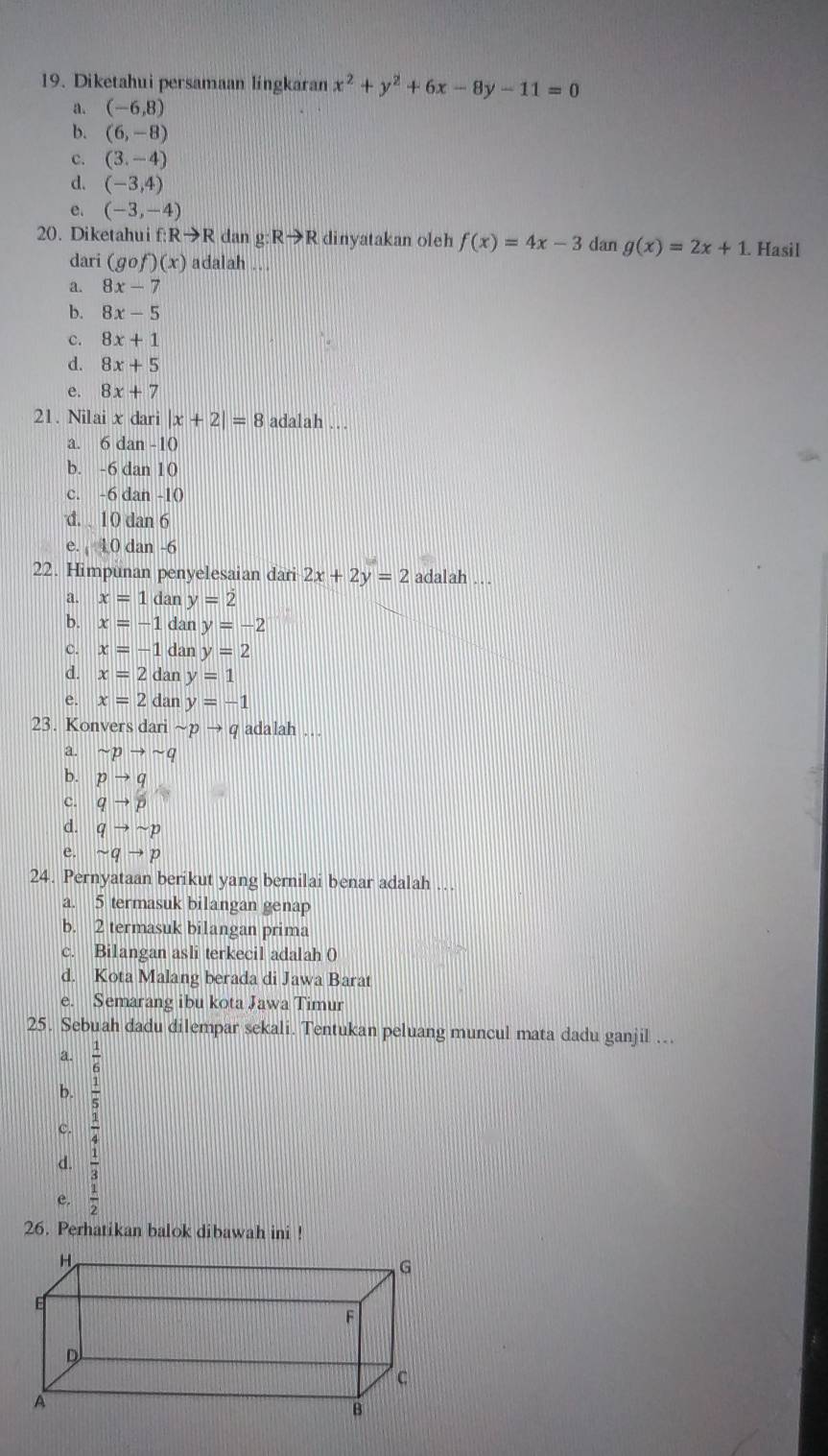 Diketahui persamaan lingkaran x^2+y^2+6x-8y-11=0
a. (-6,8)
b. (6,-8)
c. (3,-4)
d. (-3,4)
e. (-3,-4)
20. Diketahui f Rto R dan g: Rto R dinyatakan oleh f(x)=4x-3 dan g(x)=2x+1. Hasil
dari (g of)(x) adalah ...
a. 8x-7
b. 8x-5
c. 8x+1
d. 8x+5
e. 8x+7
21. Nilai x dari |x+2|=8 adalah …
a. 6 dan -10
b. -6 dan 10
c. -6 dan -10
d. 10 dan 6
e. 10 dan -6
22. Himpunan penyelesaian dari 2x+2y=2 adalah ..
a. x=1 dan y=2
b. x=-1 dan y=-2
c. x=-1 dan y=2
d. x=2d an y=1
e. x=2d an y=-1
23. Konvers dari sim pto q adalah
a. sim pto sim q
b. pto q
C. qto p
d. qto sim p
e. sim qto p
24. Pernyataan berikut yang bernilai benar adalah …
a. 5 termasuk bilangan genap
b. 2 termasuk bilangan prima
c. Bilangan asli terkecil adalah (
d. Kota Malang berada di Jawa Barat
e. Semarang ibu kota Jawa Timur
25. Sebuah dadu dilempar sekali. Tentukan peluang muncul mata dadu ganjil ….
a.  1/6 
b.  1/5 
 1/4 
d.  1/3 
e.  1/2 
26. Perhatikan balok dibawah ini !