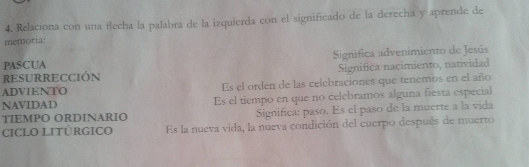 Relaciona con una flecha la palabra de la izquierda con el significado de la derecha y aprende de 
memoria: 
PASCUA Significa advenimiento de Jesús 
Significa nacimiento, natividad 
RESURRECCIÓN 
ADVIENTO Es el orden de las celebraciones que tenemos en el año 
NAVIDAD 
Es el tiempo en que no celebramos alguna fiesta especial 
TIEMPO ORDINARIO 
Significa: paso. Es el paso de la muerte a la vida 
CICLO LITÚRGICO Es la nueva vida, la nueva condición del cuerpo después de muerto