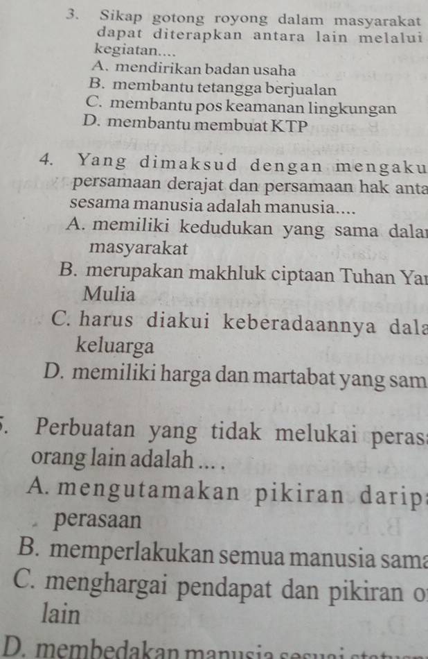 Sikap gotong royong dalam masyarakat
dapat diterapkan antara lain melalui
kegiatan....
A. mendirikan badan usaha
B. membantu tetangga berjualan
C. membantu pos keamanan lingkungan
D. membantu membuat KTP
4. Yang dimaksud dengan mengaku
persamaan derajat dan persamaan hak anta
sesama manusia adalah manusia....
A. memiliki kedudukan yang sama dalar
masyarakat
B. merupakan makhluk ciptaan Tuhan Yaı
Mulia
C. harus diakui keberadaannya dala
keluarga
D. memiliki harga dan martabat yang sam
5. Perbuatan yang tidak melukai perass
orang lain adalah ... .
A. mengutamakan pikiran darips
perasaan
B. memperlakukan semua manusia sama
C. menghargai pendapat dan pikiran o
lain
D. membedakan manusia sesua