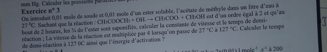 mm Hg. Calculer les pressions partients 
Exercice On introduit 0,01 mole de soude et 0,01 mole d'un ester soluble, l'acétate de méthyle dans un litre d'eau à n°3
27°C. Sachant que la réaction : CH₃COOCH₃ + + OH.to CH_3COO 0 + CH₃OH est d'un ordre égal à 2 et qu'au 
bout de 2 heures, les ¼ de l'ester sont saponifiés, calculer la constante de vitesse et le temps de demi- . Calculer le temps 
réaction ; La vitesse de la réaction est multipliée par 4 lorsqu'on passe de 27°C à 127°C
de demi-réaction à 127 0C ainsi que l'énergie d'activation ?
-2x(0.01)1mole^(-1).s^(-1) à 200