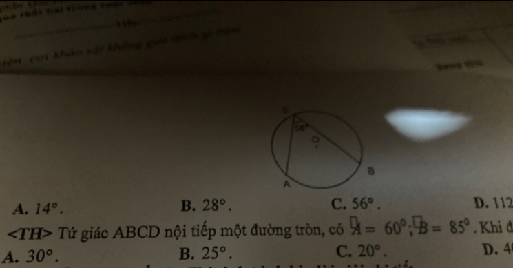 Taa thổt lại tnng thâ tg_
_s  
iên coi khảo sắt không giải tàch gi đân
Tang ta
A. 14°. B. 28°. C. 56°. D. 112
2 Tứ giác ABCD nội tiếp một đường tròn, có A=60°;B=85° Khi đ
A. 30°. B. 25°. C. 20°. D. 4