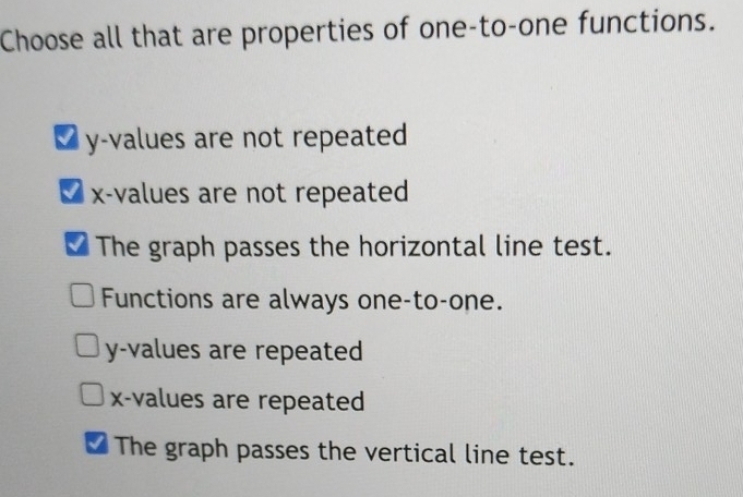 Choose all that are properties of one-to-one functions.
₹ y -values are not repeated
x -values are not repeated
The graph passes the horizontal line test.
Functions are always one-to-one.
y -values are repeated
x -values are repeated
The graph passes the vertical line test.