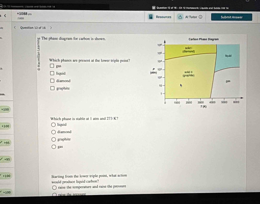 Ch 12 k Liquide and Solds HW 14 M Question 12 of 16 - Ch 12 Homework: Liquids and Solids HW 14
+1088 ρts Resources Al Tutor odot Submit Answer
/16D0
ch Question 12 of 16
gas
h
5
The phase diagram for carbon is shown. Carbon Phase Diagram
10°
solid !
10° (diamond)
liquid
Which phases are present at the lower triple point? 10^4
10^3
liquid (atm) (graphite) solid II
102
diamond gas
10
graphite
ces.
1
0 1000 2000 3000 4000 5000 6000
T(K)
+1 00
Which phase is stable at 1 atm and 273 K?
+100 liquid
diamond
graphite
+95
gas
+95
+100 Starting from the lower triple point, what action
would produce liquid carbon?
raise the temperature and raise the pressure
+100 raise the pressure