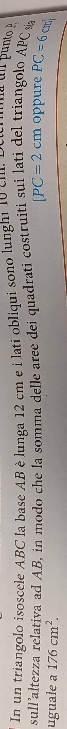In un triangolo isoscele ABC la base AB è lunga 12 cm e i lati obliqui sono lunghi 10 cm
ma un punto 
sull’altezza relativa ad AB, in modo che la somma delle aree dei quadrati costruiti sui lati del triangolo APC sa
[PC=2cm oppure PC=6cm
uguale a 176cm^2.