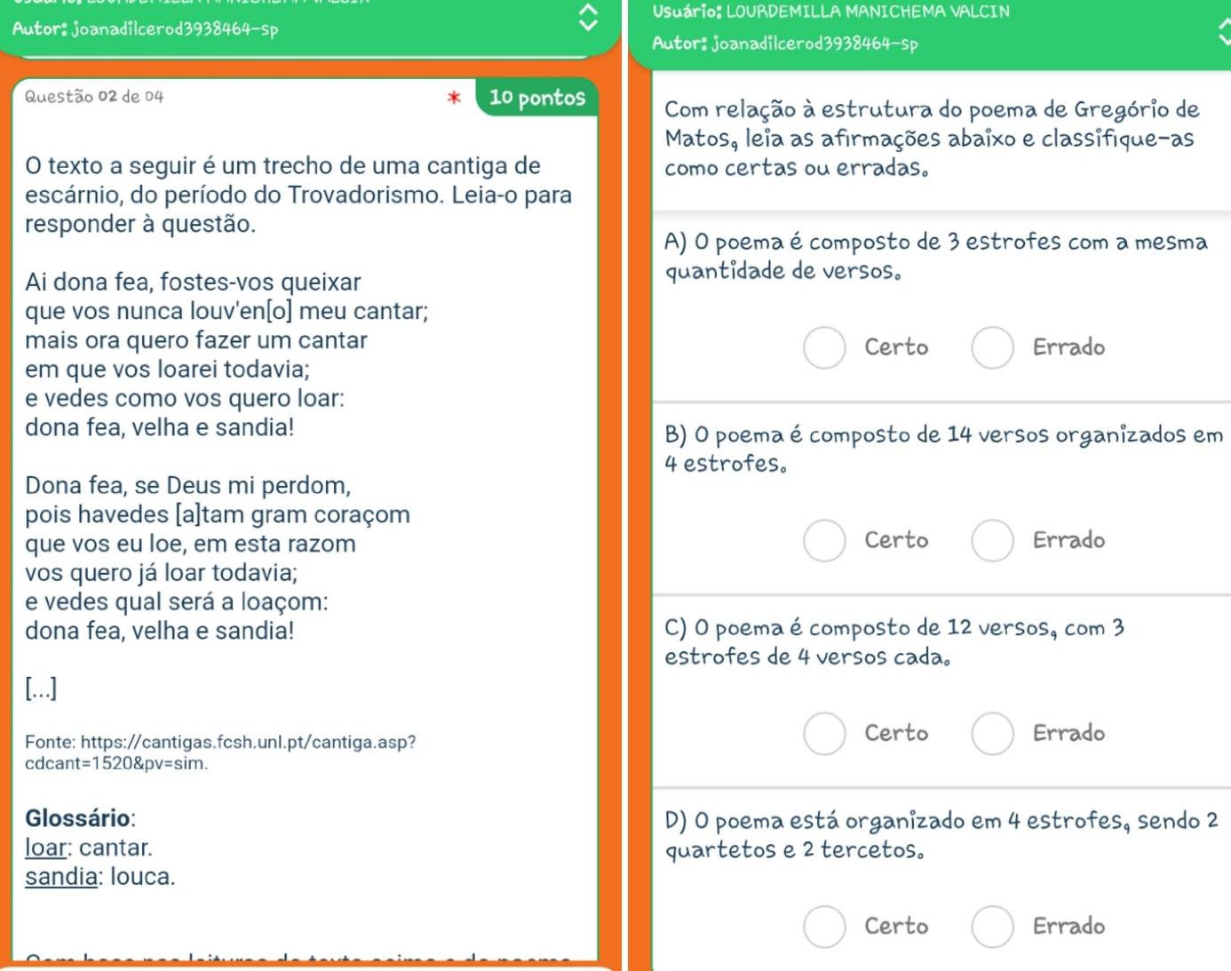 Usuário: LOURDEMILLA MANICHEMA VALCIN
Autor: joanadilcerod3938464-sp
Autor: joanadilcerod3938464-sp
Questão 02 de 04 10 pontos Com relação à estrutura do poema de Gregório de
Matos, leia as afirmações abaixo e classifíque-as
O texto a seguir é um trecho de uma cantiga de como certas ou erradas.
escárnio, do período do Trovadorismo. Leia-o para
responder à questão.
A) 0 poema é composto de 3 estrofes com a mesma
Ai dona fea, fostes-vos queixar quantidade de versos.
que vos nunca louv'en[o] meu cantar;
mais ora quero fazer um cantar Certo Errado
em que vos loarei todavia;
e vedes como vos quero loar:
dona fea, velha e sandia! B) O poema é composto de 14 versos organizados em
4 estrofes。
Dona fea, se Deus mi perdom,
pois havedes [a]tam gram coraçom
que vos eu loe, em esta razom Certo Errado
vos quero já loar todavia;
e vedes qual será a loaçom:
dona fea, velha e sandia! C) O poema écomposto de 12 versos, com 3
estrofes de 4 versos cada.
[…]
Fonte: https://cantigas.fcsh.unl.pt/cantiga.asp?
Certo Errado
cdcan t=1520Pv=sim. 
Glossário: D) O poema está organizado em 4 estrofes, sendo 2
loar: cantar. quartetos e 2 tercetos。
sandia: louca.
Certo Errado