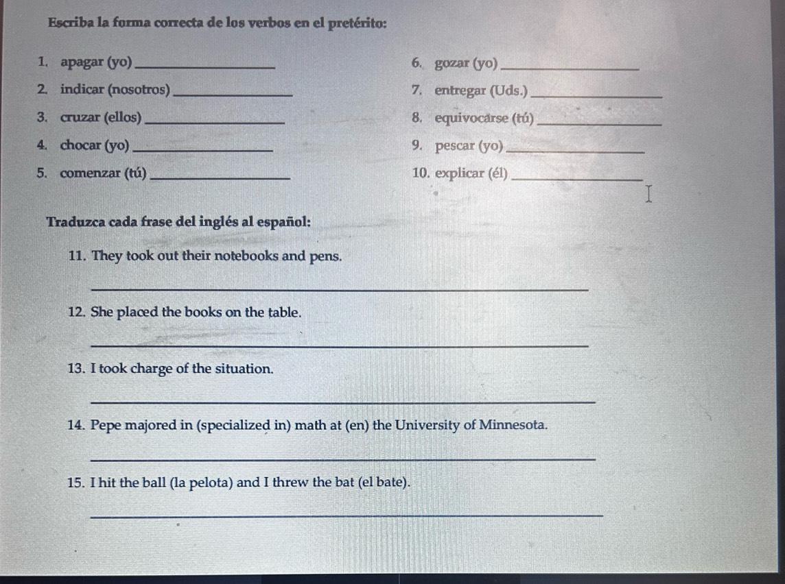 Escriba la forma correcta de los verbos en el pretérito: 
1. apagar (yo) _6. gozar (yo)_ 
2. indicar (nosotros)_ 7. entregar (Uds.)_ 
3. cruzar (ellos) _8. equivocarse (tú)_ 
4. chocar (yo) _9. pescar (yo)_ 
5. comenzar (tú)_ 10. explicar (él)_ 
Traduzca cada frase del inglés al español: 
11. They took out their notebooks and pens. 
_ 
12. She placed the books on the table. 
_ 
13. I took charge of the situation. 
_ 
14. Pepe majored in (specialized in) math at (en) the University of Minnesota. 
_ 
15. I hit the ball (la pelota) and I threw the bat (el bate). 
_