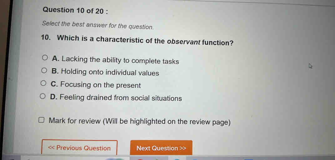 Select the best answer for the question.
10. Which is a characteristic of the observant function?
A. Lacking the ability to complete tasks
B. Holding onto individual values
C. Focusing on the present
D. Feeling drained from social situations
Mark for review (Will be highlighted on the review page)
Previous Question Next Question >>