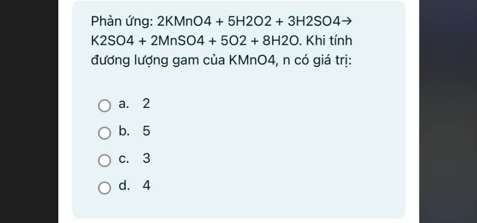 Phản ứng: 2KMnO4+5H2O2+3H2SO4
K2SO4+2MnSO4+5O2+8H2O. Khi tính
đương lượng gam của KMnO4, n có giá trị:
a. 2
b. 5
c. 3
d. 4