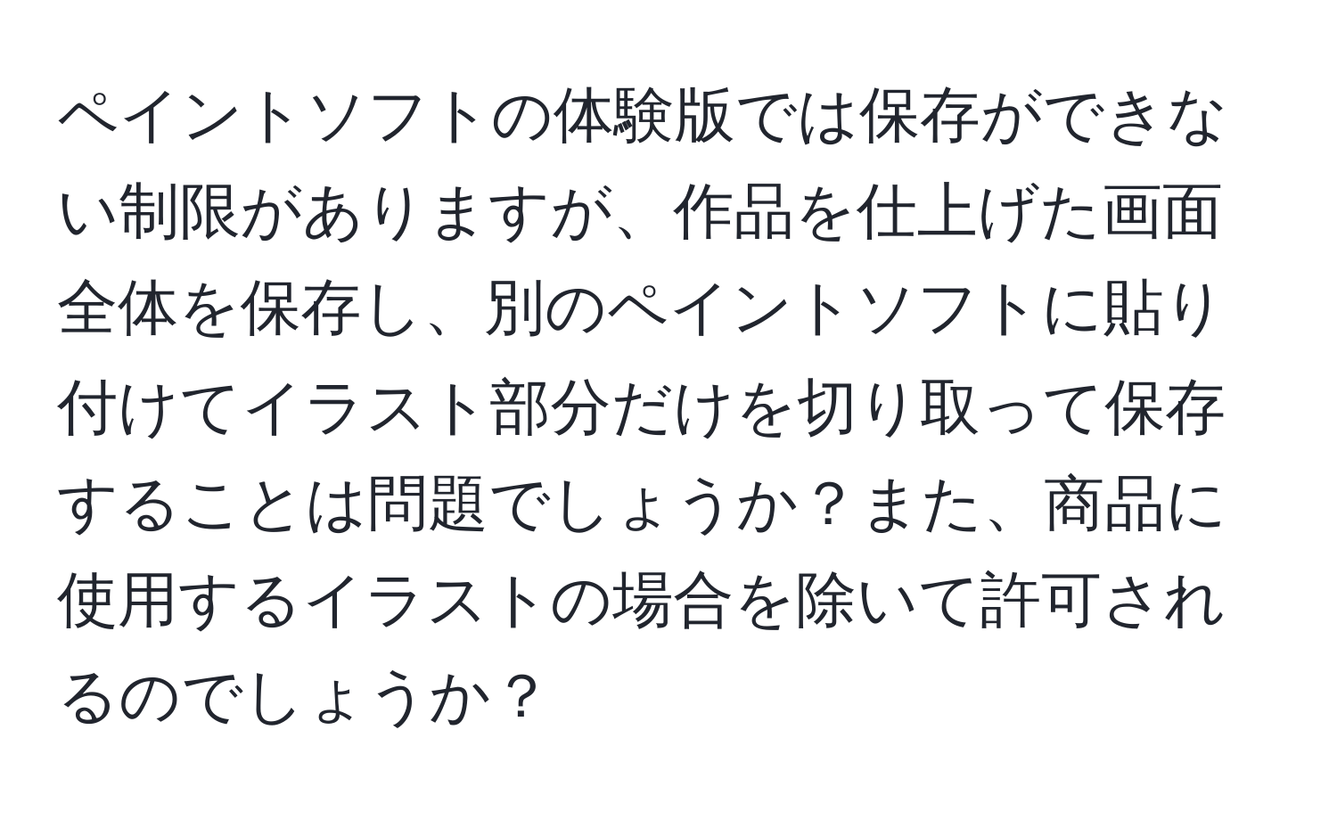 ペイントソフトの体験版では保存ができない制限がありますが、作品を仕上げた画面全体を保存し、別のペイントソフトに貼り付けてイラスト部分だけを切り取って保存することは問題でしょうか？また、商品に使用するイラストの場合を除いて許可されるのでしょうか？