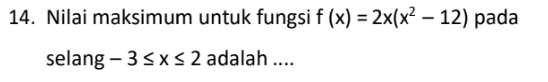 Nilai maksimum untuk fungsi f(x)=2x(x^2-12) pada 
selang -3≤ x≤ 2 adalah ....