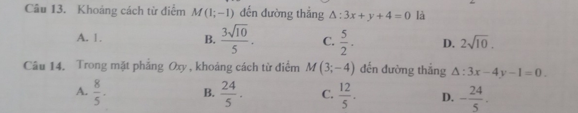 Khoảng cách từ điểm M(1;-1) đến đường thắng △ :3x+y+4=0 là
A. 1. B.  3sqrt(10)/5 . C.  5/2 . D. 2sqrt(10). 
Câu 14. Trong mặt phăng Oxy , khoảng cách từ điểm M(3;-4) đến đường thắng △ :3x-4y-1=0.
A.  8/5 ·  24/5 .  12/5 . D. - 24/5 . 
B.
C.