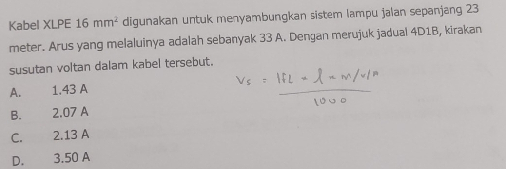 Kabel XLPE 16mm^2 digunakan untuk menyambungkan sistem lampu jalan sepanjang 23
meter. Arus yang melaluinya adalah sebanyak 33 A. Dengan merujuk jadual 4D1B, kirakan
susutan voltan dalam kabel tersebut.
A. 1.43 A
B. 2.07 A
C. 2.13 A
D. 3.50 A