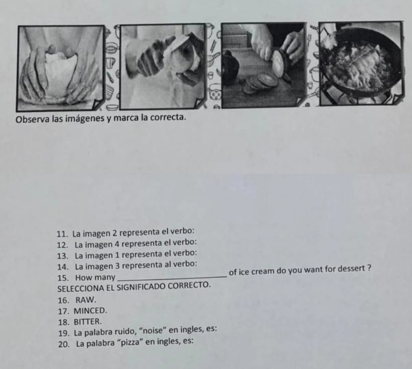 Observa las imágenes y marca la correcta. 
11. La imagen 2 representa el verbo: 
12. La imagen 4 representa el verbo: 
13. La imagen 1 representa el verbo: 
14. La imagen 3 representa al verbo: 
15. How many _of ice cream do you want for dessert ? 
SELECCIONA EL SIGNIFICADO CORRECTO. 
16. RAW. 
17. MINCED. 
18. BITTER. 
19. La palabra ruido, “noise” en ingles, es: 
20. La palabra “pizza” en ingles, es: