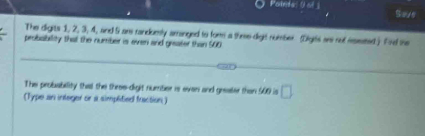 Pointal U ol j 
The digits 1, 2, 3, 4, and 5 are randumly arranged to form a three dight number (Digits ars not msested.) Five the 
probability that the number is ever and greater than 500
Thei probability thal the three-digit number is even and geealer then 500 is □
(Type an integer or a simpédied fuaction)