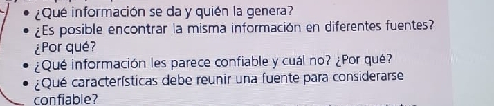 ¿Qué información se da y quién la genera? 
¿Es posible encontrar la misma información en diferentes fuentes? 
¿Por qué? 
¿Qué información les parece confiable y cuál no? ¿Por qué? 
¿Qué características debe reunir una fuente para considerarse 
confiable?