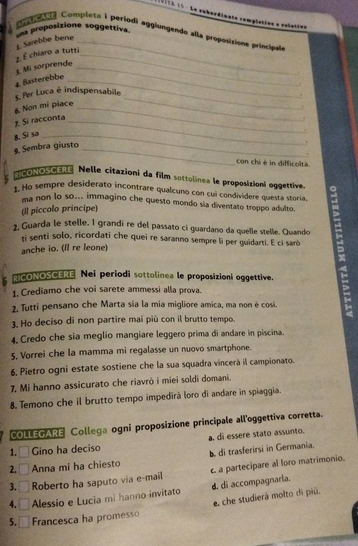 una proposizione soggettiva.
Ato ane Completa i períodi aggiungendo alla proposizione principale
1. Sarebbe bene_
2. É chiaro a tutti_
3. Mi sorprende_
4. Basterebbe_
_
s. Per Luca è indispensabile
6. Non mi piace_
1. Si racconta_
8. Si sa_
9. Sembra giusto_
.
con chi è in difficoltà.
RICONOSCERE Nelle citazioni da film sottolinea le proposizioni oggettive.
1. Ho sempre desiderato incontrare qualcuno con cui condividere questa storia.
ma non lo so... immagino che questo mondo sia diventato troppo adulto.
(Il piccolo principe)
2, Guarda le stelle. I grandi re del passato ci guardano da quelle stelle. Quando
ti senti solo, ricordati che quei re saranno sempre li per guidarti. E ci sarò
anche io. (Il re leone)
RICONOSCERE Nei periodi sottolinea le proposizioni oggettive.
1. Crediamo che voi sarete ammessi alla prova.
2. Tutti pensano che Marta sia la mia migliore amica, ma non è cosi.
3. Ho deciso di non partire mai più con il brutto tempo.
4. Credo che sia meglio mangiare leggero prima di andare in piscina.
5. Vorrei che la mamma mi regalasse un nuovo smartphone.
6. Pietro ogni estate sostiene che la sua squadra vincerà il campionato.
7. Mi hanno assicurato che riavrò i miei soldi domani.
8. Temono che il brutto tempo impedirà loro di andare in spiaggia.
COLLEGARE Collega ogni proposizione principale all'oggettiva corretta.
a. di essere stato assunto.
1. - Gino ha deciso
b. di trasferirsi in Germania.
2. □ Anna mi ha chiesto
3. ₹ Roberto ha saputo via e-mail c. a partecipare al loro matrimonio.
4. □ Alessio e Lucia mi hanno invitato d. di accompagnarla.
e. che studierà molto di più.
5. Francesca ha promesso