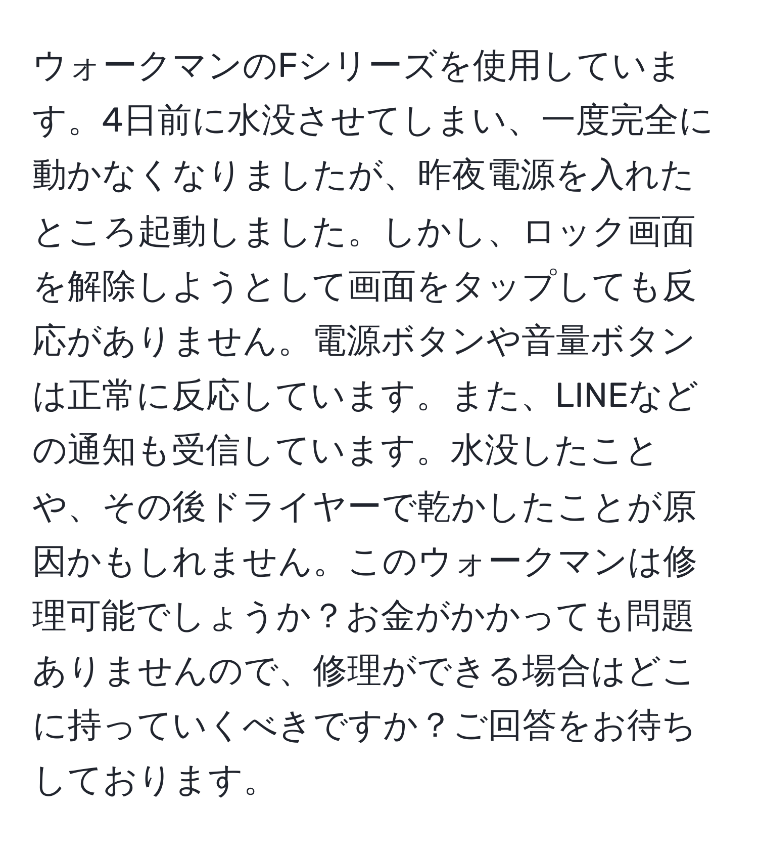 ウォークマンのFシリーズを使用しています。4日前に水没させてしまい、一度完全に動かなくなりましたが、昨夜電源を入れたところ起動しました。しかし、ロック画面を解除しようとして画面をタップしても反応がありません。電源ボタンや音量ボタンは正常に反応しています。また、LINEなどの通知も受信しています。水没したことや、その後ドライヤーで乾かしたことが原因かもしれません。このウォークマンは修理可能でしょうか？お金がかかっても問題ありませんので、修理ができる場合はどこに持っていくべきですか？ご回答をお待ちしております。