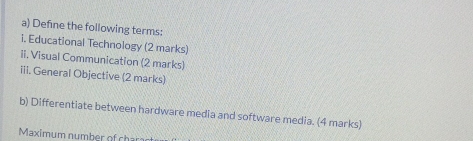 Define the following terms: 
i. Educational Technology (2 marks) 
ii. Visual Communication (2 marks) 
iii. General Objective (2 marks) 
b) Differentiate between hardware media and software media. (4 marks) 
Maximum number of char