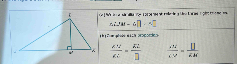 Write a similiarity statement relating the three right triangles.
△ LJMsim △ □ sim △
(b)Complete each proportion.
 KM/KL = KL/□    JM/LM = □ /KM 