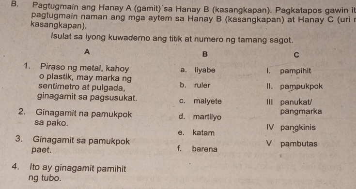 Pagtugmain ang Hanay A (gamit) sa Hanay B (kasangkapan). Pagkatapos gawin it
pagtugmain naman ang mga aytem sa Hanay B (kasangkapan) at Hanay C (uri r
kasangkapan).
Isulat sa iyong kuwaderno ang titik at numero ng tamang sagot.
A
B
C
1. Piraso ng metal, kahoy a. liyabe 1. pampihit
o plastik, may marka ng
sentimetro at pulgada, b. ruler II. pampukpok
ginagamit sa pagsusukat. c. malyete III panukat/
2. Ginagamit na pamukpok d. martilyo pangmarka
sa pako. IV pangkinis
e. katam
3. Ginagamit sa pamukpok V pambutas
paet. f. barena
4. Ito ay ginagamit pamihit
ng tubo.