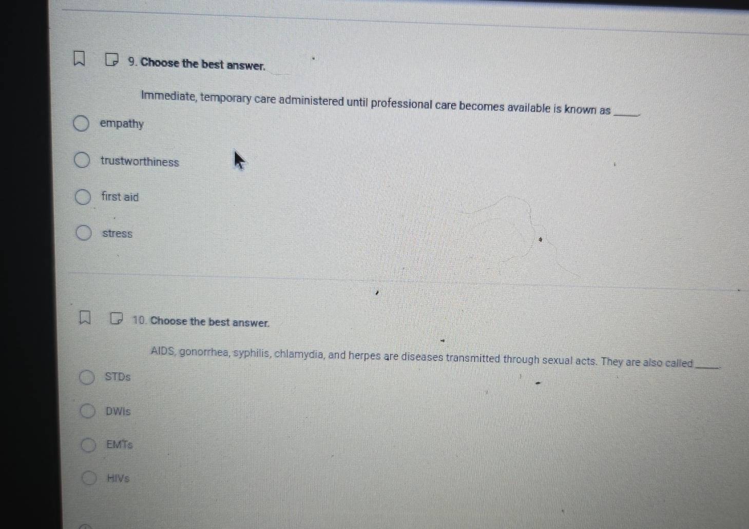 Choose the best answer.
Immediate, temporary care administered until professional care becomes available is known as_
empathy
trustworthiness
first aid
stress
10. Choose the best answer.
AIDS, gonorrhea, syphilis, chlamydia, and herpes are diseases transmitted through sexual acts. They are also called_
STDs
DWis
EMTs
HIVs