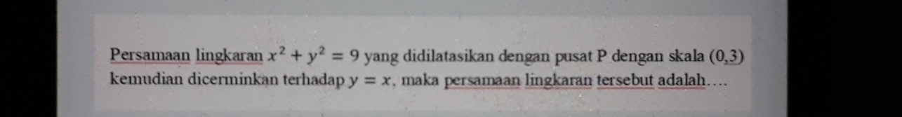 Persamaan lingkaran x^2+y^2=9 yang didilatasikan dengan pusat P dengan skala (0,3)
kemudian dicerminkan terhadap y=x , maka persamaan lingkaran tersebut adalah….