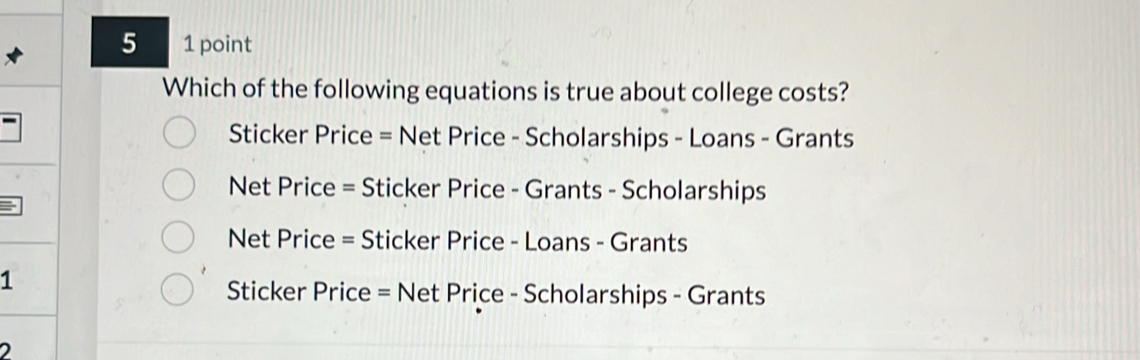 5 1 point
Which of the following equations is true about college costs?
Sticker Price = Net Price - Scholarships - Loans - Grants
Net Price = Sticker Price - Grants - Scholarships
Net Price = Sticker Price - Loans - Grants
1
Sticker Price = Net Price - Scholarships - Grants
2