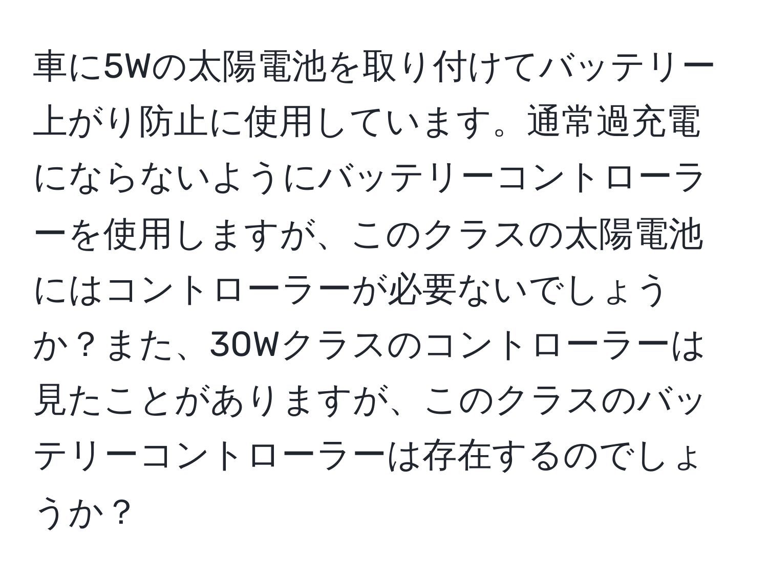 車に5Wの太陽電池を取り付けてバッテリー上がり防止に使用しています。通常過充電にならないようにバッテリーコントローラーを使用しますが、このクラスの太陽電池にはコントローラーが必要ないでしょうか？また、30Wクラスのコントローラーは見たことがありますが、このクラスのバッテリーコントローラーは存在するのでしょうか？