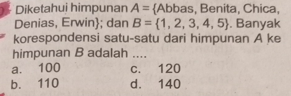 Diketahui himpunan A= Abbas, Benita, Chica,
Denias, Erwin; dan B= 1,2,3,4,5. Banyak
korespondensi satu-satu dari himpunan A ke
himpunan B adalah ....
a. 100 c. 120
b. 110 d. 140