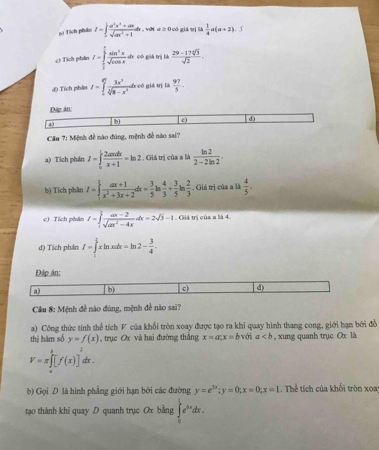 b) Tích phân I=∈tlimits _0^(1frac a^2)x^3+axsqrt(ax^2+1)dx , với a≥ 0 có giá trị là  1/4 a(a+2) , ∫
c) Tích phân I=∈tlimits _ π /3 ^ π /2  sin^3x/sqrt(cos x) . dx có giá trị là  (29-17sqrt[4](3))/sqrt(2) .
d) Tích phân I=∈tlimits _0^((sqrt[3](7))frac 3x^5)sqrt[3](8-x^3)dxcd giá trị là  97/5 .
Đáp án:
a)
b)
c)
d)
Câu 7: Mệnh đề nào đúng, mệnh đề nào sai?
a) Tích phân I=∈tlimits _0^(1frac 2axdx)x+1=ln 2. Giá trị của a là  ln 2/2-2ln 2 .
b) Tích phân I=∈tlimits _1^(2frac ax+1)x^2+3x+2dx= 3/5 ln  4/3 + 3/5 ln  2/3 . Giá trị của a là  4/5 .
c) Tích phân I=∈tlimits _1^(2frac ax-2)sqrt(ax^2-4x)dx=2sqrt(3)-1. Giá trị của a là 4.
d) Tích phân I=∈tlimits _1^(2xln xdx=ln 2-frac 3)4.
Đáp án:
a)
b)
c)
d)
Câu 8: Mệnh đề nào đúng, mệnh đề nào sai?
a) Công thức tính thể tích V của khối tròn xoay được tạo ra khi quay hình thang cong, giới hạn bởi đồ
thị hàm số y=f(x) , trục Ox và hai đường thắng x=a;x=b với a , xung quanh trục Ox là
V=π ∈tlimits _a^(b[f(x)]^2)dx.
b) Gọi D là hình phẳng giới hạn bởi các đường y=e^(3x);y=0;x=0;x=1. Thể tích của khối tròn xoay
tạo thành khi quay D quanh trục Ox bằng ∈tlimits _0^(1e^6x)dx.