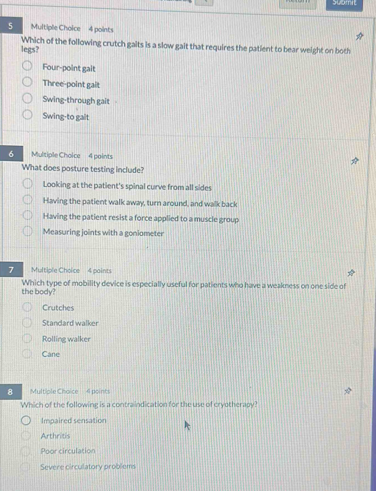 submit
5 Multiple Choice 4 points
Which of the following crutch gaits is a slow gait that requires the patient to bear weight on both
legs?
Four-point gait
Three-point gait
Swing-through gait
Swing-to gait
6 Multiple Choice 4 points
What does posture testing include?
Looking at the patient's spinal curve from all sides
Having the patient walk away, turn around, and walk back
Having the patient resist a force applied to a muscle group
Measuring joints with a goniometer
7 Multiple Choice 4 points
Which type of mobility device is especially useful for patients who have a weakness on one side of
the body?
Crutches
Standard walker
Rolling walker
Cane
8 Multiple Choice 4 points
Which of the following is a contraindication for the use of cryotherapy?
Impaired sensation
Arthritis
Poor circulation
Severe circulatory problems