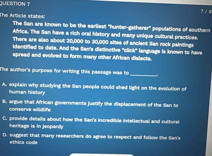 7 / 8
The Article states:
The San are known to be the earliest "hunter-gatherer" populations of southern
Africa. The San have a rich oral history and many unique cultural practices.
There are also about 20,000 to 30,000 sites of ancient San rock paintings
identified to date. And the San's distinctive "click" language is known to have
spread and evolved to form many other African dialects.
The author's purpose for writing this passage was to_
A. explain why studying the San people could shed light on the evolution of
human history
B. argue that African governments justify the displacement of the San to
conserve wildlife
C. provide details about how the San's incredible intellectual and cultural
heritage is in jeopardy
D. suggest that many researchers do agree to respect and follow the San's
ethics code